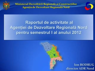 Ministerul Dezvoltării Regionale și Construcțiilor
       Agenția de Dezvoltare Regională Nord




       Raportul de activitate al
Agenţiei de Dezvoltare Regională Nord
  pentru semestrul I al anului 2012




                                                Ion BODRUG
                                           director ADR Nord
 