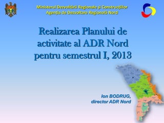 Ion BODRUG,
director ADR Nord
Realizarea Planului de
activitate al ADR Nord
pentru semestrul I, 2013
Ministerul Dezvoltării Regionale și Construcțiilor
Agenția de Dezvoltare Regională Nord
1
 