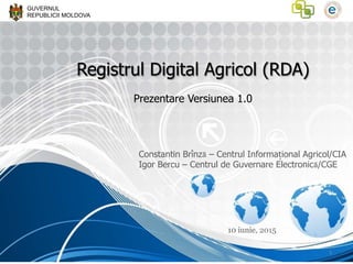 GUVERNUL
REPUBLICII MOLDOVA
Registrul Digital Agricol (RDA)
Prezentare Versiunea 1.0
Constantin Brînză – Centrul Informațional Agricol/CIA
Igor Bercu – Centrul de Guvernare Electronică/CGE
10 iunie, 2015
1	
  
 
