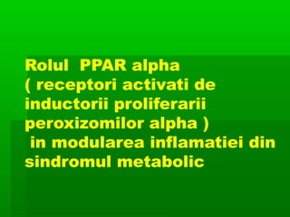 Rolul PPAR alpha
( receptori activati de
inductorii proliferarii
peroxizomilor alpha )
in modularea inflamatiei din
sindromul metabolic
 
