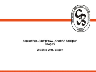 BIBLIOTECA JUDE EANĂ „GEORGE BARI IU”Ț Ț
BRA OVȘ
28 aprilie 2015, Brașov
 