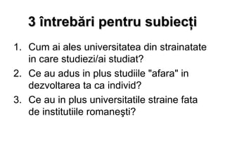3 întrebări pentru subiecţi
1. Cum ai ales universitatea din strainatate
   in care studiezi/ai studiat?
2. Ce au adus in plus studiile "afara" in
   dezvoltarea ta ca individ?
3. Ce au in plus universitatile straine fata
   de institutiile romaneşti?
 