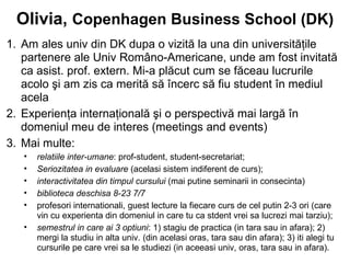 Olivia, Copenhagen Business School (DK)
1. Am ales univ din DK dupa o vizită la una din universităţile
   partenere ale Univ Româno-Americane, unde am fost invitată
   ca asist. prof. extern. Mi-a plăcut cum se făceau lucrurile
   acolo şi am zis ca merită să încerc să fiu student în mediul
   acela
2. Experienţa internaţională şi o perspectivă mai largă în
   domeniul meu de interes (meetings and events)
3. Mai multe:
   •   relatiile inter-umane: prof-student, student-secretariat;
   •   Seriozitatea in evaluare (acelasi sistem indiferent de curs);
   •   interactivitatea din timpul cursului (mai putine seminarii in consecinta)
   •   biblioteca deschisa 8-23 7/7
   •   profesori internationali, guest lecture la fiecare curs de cel putin 2-3 ori (care
       vin cu experienta din domeniul in care tu ca stdent vrei sa lucrezi mai tarziu);
   •   semestrul in care ai 3 optiuni: 1) stagiu de practica (in tara sau in afara); 2)
       mergi la studiu in alta univ. (din acelasi oras, tara sau din afara); 3) iti alegi tu
       cursurile pe care vrei sa le studiezi (in aceeasi univ, oras, tara sau in afara).
 