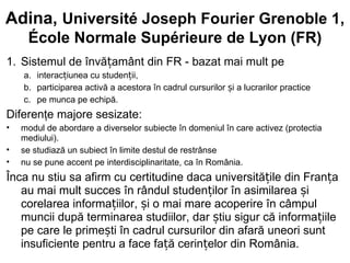 Adina, Université Joseph Fourier Grenoble 1,
     École Normale Supérieure de Lyon (FR)
1. Sistemul de învățamânt din FR - bazat mai mult pe
    a. interacțiunea cu studenții,
    b. participarea activă a acestora în cadrul cursurilor și a lucrarilor practice
    c. pe munca pe echipă.
Diferenţe majore sesizate:
•   modul de abordare a diverselor subiecte în domeniul în care activez (protectia
    mediului).
•   se studiază un subiect în limite destul de restrânse
•   nu se pune accent pe interdisciplinaritate, ca în România.
Înca nu stiu sa afirm cu certitudine daca universitățile din Franța
   au mai mult succes în rândul studenților în asimilarea și
   corelarea informațiilor, și o mai mare acoperire în câmpul
   muncii după terminarea studiilor, dar știu sigur că informațiile
   pe care le primești în cadrul cursurilor din afară uneori sunt
   insuficiente pentru a face față cerințelor din România.
 