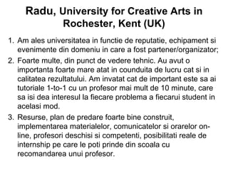Radu, University for Creative Arts in
                Rochester, Kent (UK)
1. Am ales universitatea in functie de reputatie, echipament si
   evenimente din domeniu in care a fost partener/organizator;
2. Foarte multe, din punct de vedere tehnic. Au avut o
   importanta foarte mare atat in counduita de lucru cat si in
   calitatea rezultatului. Am invatat cat de important este sa ai
   tutoriale 1-to-1 cu un profesor mai mult de 10 minute, care
   sa isi dea interesul la fiecare problema a fiecarui student in
   acelasi mod.
3. Resurse, plan de predare foarte bine construit,
   implementarea materialelor, comunicatelor si orarelor on-
   line, profesori deschisi si competenti, posibilitati reale de
   internship pe care le poti prinde din scoala cu
   recomandarea unui profesor.
 