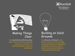 Email: office@rms.ro
                                                                Web: www.rms.ro




     Making Things                     Building on Solid
             Clear                     Grounds
 the requirements definition phase     the software architecture is the
takes a real commitment to getting     primary carrier of system qualities
          close to our customers, to   such as performance, changeability -
    understanding their needs and      scalability, and security, none of
                        expectations   which can be achieved without a
                                       unifying architectural vision
 