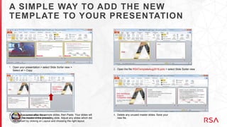 A SIMPLE WAY TO ADD THE NEW
TEMPLATE TO YOUR PRESENTATION
1. Open your presentation > select Slide Sorter view >
Select all > Copy 2. Open the file RSATemplateAug2016.potx > select Slide Sorter view
3. Place your cursor after the sample slides, then Paste. Your slides will
take on the master of the preceding slide. Adjust any slides which did
not convert by clicking on Layout and choosing the right layout.
4. Delete any unused master slides. Save your
new file.
 