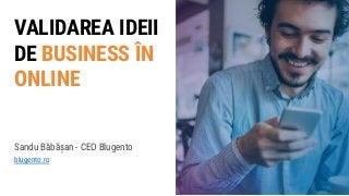 VALIDAREA IDEII
DE BUSINESS ÎN
ONLINE
Sandu Băbășan - CEO Blugento
blugento.ro
 