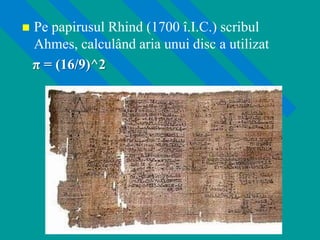  Pe papirusul Rhind (1700 î.I.C.) scribul
Ahmes, calculând aria unui disc a utilizat
π = (16/9)^2
 