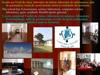 Scoala are 9 sali de clasa, laborator de stiinte, laborator de informatica, sala de gimnastica, teren de sport sintetic dotat cu instalatie de nocturna.  The school has 9 classrooms, science laboratory, computer science  laboratory, gym, synthetic floodlit sports ground.  L’ecole comprend 9 salles de classe, laboratoire de sciences, laboratoire d’informatique, salle de gymnastique, terrain de sport synthetique, equipe d’ une installation pour la nocturne. 