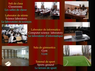 Sali de clasa Classrooms  Les salles de classe Laborator de stiinte Science laboratory Le laboratoire de sciences Laborator de informatica Computer science  laboratory Le laboratoire d’informatique Sala de gimnastica Gym Gym Terenul de sport   Sports ground Le terrain de sport 