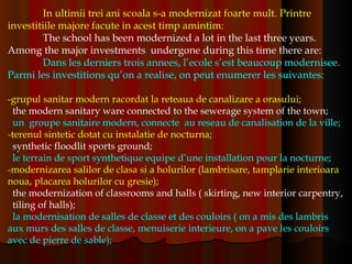 In ultimii trei ani scoala s-a modernizat foarte mult. Printre investitiile majore facute in acest timp amintim: The school has been modernized a lot in the last three years. Among the major investments  undergone during this time there are: Dans les derniers trois annees, l’ecole s’est beaucoup modernisee. Parmi les investitions qu’on a realise, on peut enumerer les suivantes: -grupul sanitar modern racordat la reteaua de canalizare a orasului; the modern sanitary ware connected to the sewerage system of the town;  un  groupe sanitaire modern, connecte  au reseau de canalisation de la ville;   -terenul sintetic dotat cu instalatie de nocturna; synthetic floodlit sports ground; le terrain de sport synthetique equipe d’une installation pour la nocturne; -modernizarea salilor de clasa si a holurilor (lambrisare, tamplarie interioara noua, placarea holurilor cu gresie); the modernization of classrooms and halls ( skirting, new interior carpentry,  tiling of halls); la modernisation de salles de classe et des couloirs ( on a mis des lambris aux murs des salles de classe, menuiserie interieure, on a pave les couloirs avec de pierre de sable); 