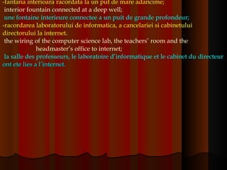 -fantana interioara racordata la un put de mare adancime;  interior fountain connected at a deep well;   une fontaine interieure connectee a un puit de grande profondeur; -racordarea laboratorului de informatica, a cancelariei si cabinetului directorului la internet.  the wiring of the computer science lab, the teachers’ room and the  headmaster’s office to internet;   la salle des professeurs, le laboratoire d’informatique et le cabinet du directeur  ont ete lies a l’internet.   