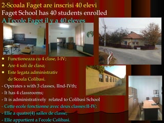 Functioneaza cu 4 clase, I-IV; Are 4 sali de clasa; Este legata administrativ  de Scoala Colibasi. - Operates s with 3 classes, IInd-IVth;  - It has 4 classrooms; - It is administratively  related to Colibasi School - Cette ecole fonctionne avec deux classes:II-IV; - Elle a quatre(4) salles de classe; - Elle appartient a l’ecole Colibasi. 2-Scoala Faget are inscrisi 40 elevi Faget School has 40 students enrolled A l’ecole Faget il y a 40 eleves   