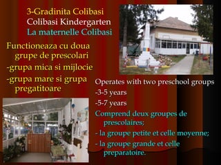 Functioneaza cu doua grupe de prescolari -grupa mica si mijlocie -grupa mare si grupa pregatitoare 3-Gradinita Colibasi Colibasi Kindergarten La maternelle Colibasi   Operates with two preschool groups -3-5 years -5-7 years Comprend deux groupes de prescolaires; - la groupe petite et celle moyenne; - la groupe grande et celle preparatoire. 