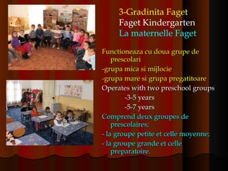 Functioneaza cu doua grupe de prescolari -grupa mica si mijlocie -grupa mare si grupa pregatitoare Operates with two preschool groups -3-5 years -5-7 years Comprend deux groupes de prescolaires; - la groupe petite et celle moyenne; - la groupe grande et celle preparatoire. 3-Gradinita Faget Faget Kindergarten La maternelle Faget   