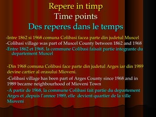 Repere in timp Time points Des reperes dans le temps -Intre 1862 si 1968 comuna Colibasi facea parte din judetul Muscel -Colibasi village was part of Muscel County between 1862 and 1968 -Entre 1862 et 1968, la commune Colibasi faisait partie integrante du departement Muscel -Din 1968 comuna Colibasi face parte din judetul Arges iar din 1989 devine cartier al orasului Mioveni. -Colibasi village has been part of Arges County since 1968 and in 1989 became neighbourhood of Mioveni Town -A partir de 1968, la commune Colibasi fait partie du departement Arges et ,depuis l’annee 1989, elle  devient quartier de la ville Mioveni   
