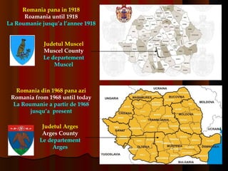 Romania pana in 1918 Roamania until 1918 La Roumanie jusqu’a l’annee 1918 Judetul Muscel Muscel County Le departement Muscel Judetul Arges Arges County Le departement Arges Romania din 1968 pana azi Romania from 1968 until today La Roumanie a partir de 1968 jusqu’a  present 