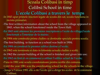 Scoala Colibasi in timp Colibsi School in time L’ecole Colibasi a travers le  temps -In 1843 apar primele inscrieri legate de scoala din sat, scoala functiona in incinta primariei; -The first written information about the school from the village appeared in 1843, when the school functioned inside the Town Hall; -En 1843 sont attestees les premieres inscriptions a l’ecole du village;l’ecole fonctionait a l’interieur de la mairie; -In 1904 este construita prima cladire cu destinatie speciala pentru scoala; -The first building  to function as a school was built in 1904; -En 1904 on construit le premier edifice destine a l’ecole; -In 1962 este terminata si data in folosinta actuala cladire a scolii; -In 1962 the current building  of the school  is finished and given into use; -En 1962 on finit et on commence a utiliser l’edifice actuel de l’ecole; -Pana in 1981 este scoala coordonatoare pentru scolile din comuna. -Until the year 1981 was the coordinating school for the schools in the village. - Jusqu‘a l‘annee 1981 elle a ete l‘ecole qui a dirige les ecoles  de la commune Colibasi. 