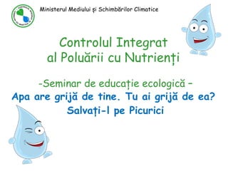 Controlul Integrat
al Poluării cu Nutrienți
-Seminar de educație ecologică –
Apa are grijă de tine. Tu ai grijă de ea?
Salvați-l pe Picurici
Ministerul Mediului și Schimbărilor Climatice
 