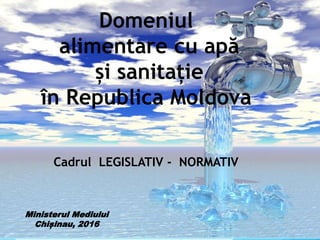 Domeniul
alimentare cu apă
și sanitație
în Republica Moldova
Cadrul LEGISLATIV - NORMATIV
Ministerul Mediului
Chișinau, 2016
 
