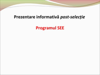 Prezentare informativă post-selecție
Programul SEE
 