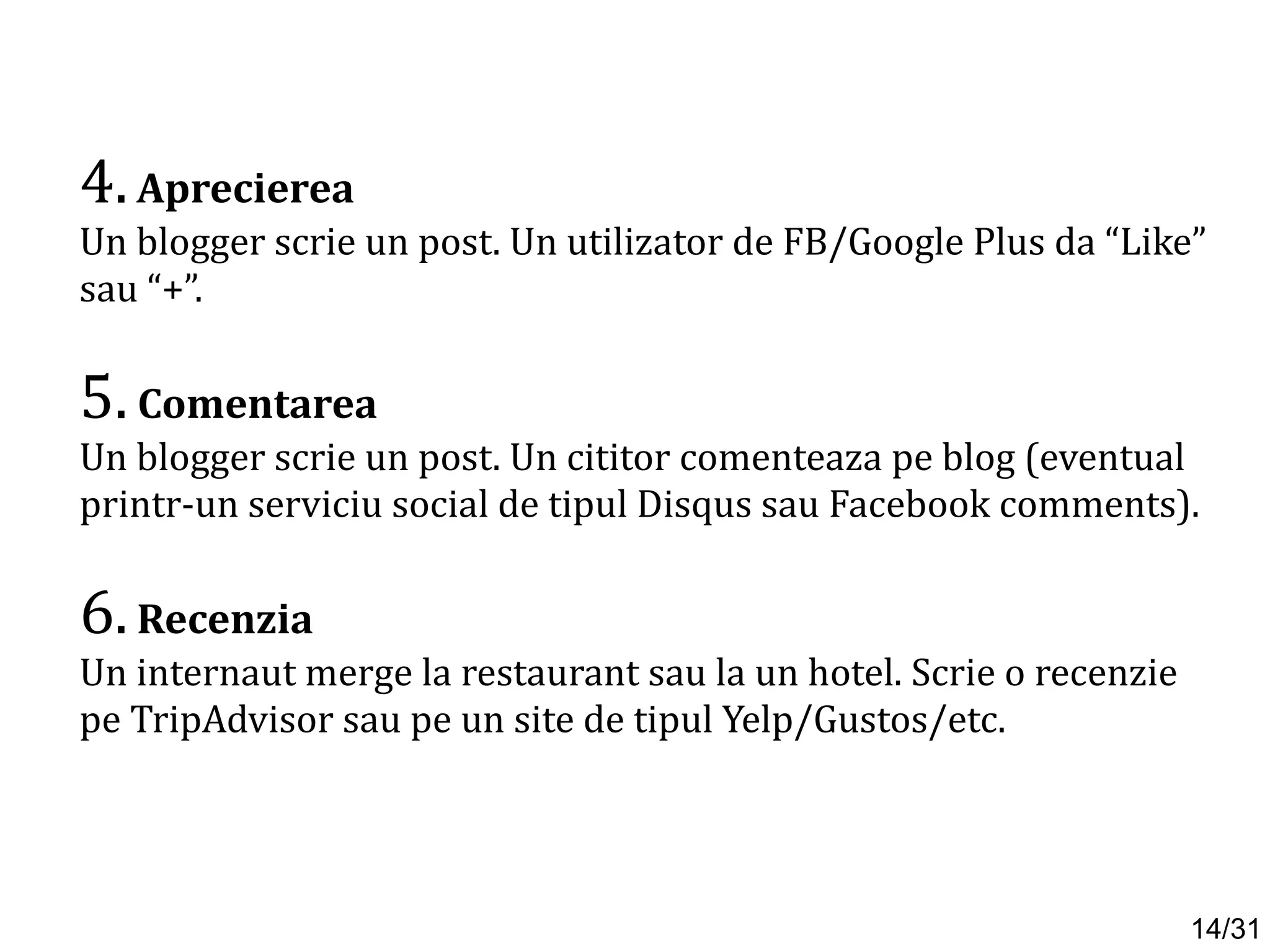 4.Aprecierea
Un blogger scrie un post. Un utilizator de FB/Google Plus da “Like”
sau “+”.
5. Comentarea
Un blogger scrie un post. Un cititor comenteaza pe blog (eventual
printr-un serviciu social de tipul Disqus sau Facebook comments).
6.Recenzia
Un internaut merge la restaurant sau la un hotel. Scrie o recenzie
pe TripAdvisor sau pe un site de tipul Yelp/Gustos/etc.
14/31
 