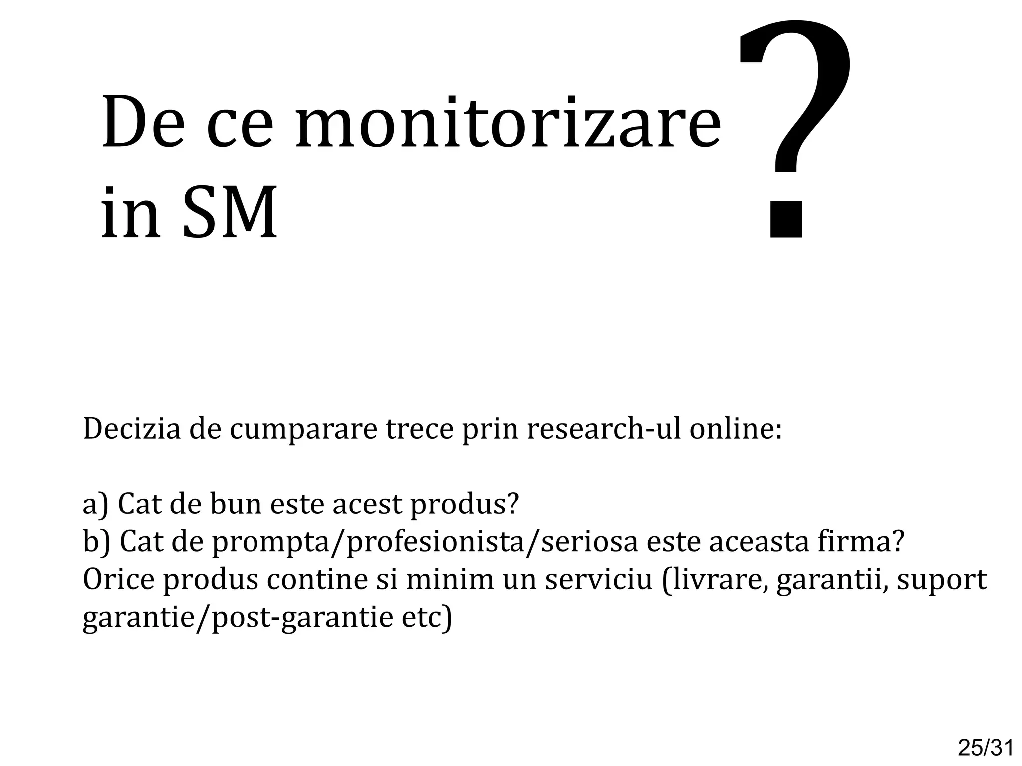 Decizia de cumparare trece prin research-ul online:
a) Cat de bun este acest produs?
b) Cat de prompta/profesionista/seriosa este aceasta firma?
Orice produs contine si minim un serviciu (livrare, garantii, suport
garantie/post-garantie etc)
De ce monitorizare
in SM ?
25/31
 
