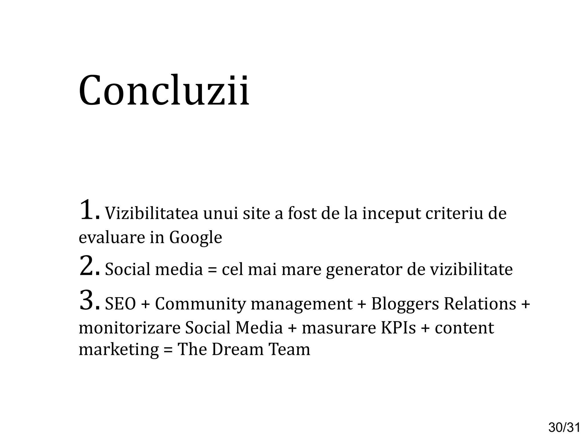 1.Vizibilitatea unui site a fost de la inceput criteriu de
evaluare in Google
2.Social media = cel mai mare generator de vizibilitate
3.SEO + Community management + Bloggers Relations +
monitorizare Social Media + masurare KPIs + content
marketing = The Dream Team
Concluzii
30/31
 