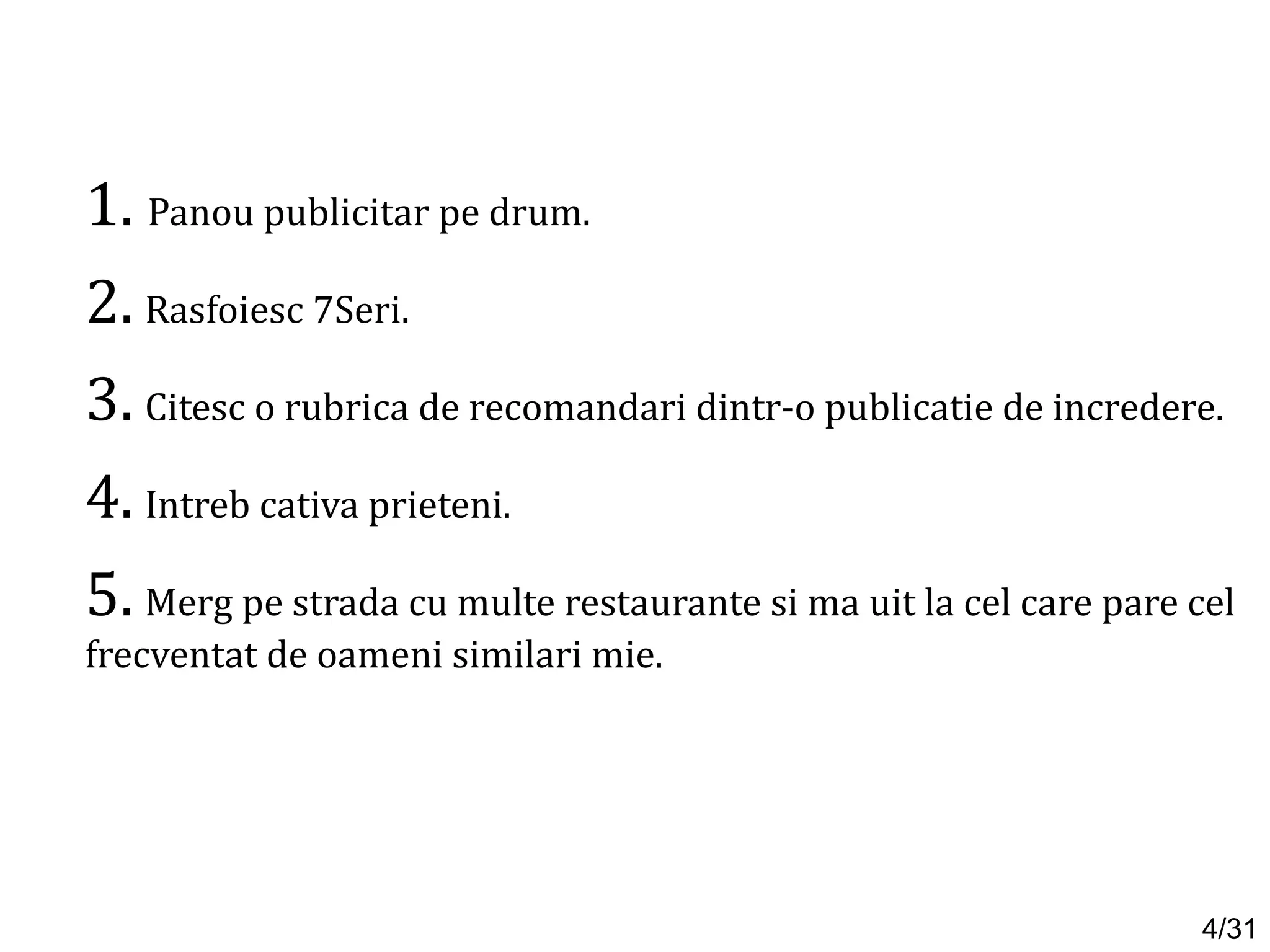 1. Panou publicitar pe drum.
2. Rasfoiesc 7Seri.
3. Citesc o rubrica de recomandari dintr-o publicatie de incredere.
4. Intreb cativa prieteni.
5. Merg pe strada cu multe restaurante si ma uit la cel care pare cel
frecventat de oameni similari mie.
4/31
 