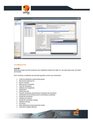 4.2.2 Mijloace fixe

Lista MF
Reprezinta toate bunurile companiei care indeplinesc statutul de mijloc fix, sau daca este cazul, de obiect
de inventar.

Pot fi urmarite o multitudine de informatii specifice, printre care mentionam:

     •    Codul de clasificare si denumirea grupei
     •    Denumirea mijlocului fix
     •    Numar inventar
     •    Data punerii in folosinta
     •    Tipul de imobilizare
     •    Valoarea de inregistrare
     •    Gestionarul
     •    Centrul de cost
     •    Tipul de amortizare asociat fiecarui standard de amortizare
     •    Coeficientul de amortizare pentru amortizarea accelerata
     •    Durata de amortizare
     •    Unitarea de masura
     •    Durata de amortizare ramasa
     •    Valoarea ramasa
     •    Furnizorul
     •    Data referitoare la documentul de intrare
     •    Conturile contabile aferente




Page 33 of 47
 