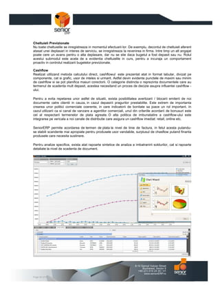 Cheltuieli Previzionate
Nu toate cheltuielile se inregistreaza in momentul efectuarii lor. De exemplu, decontul de cheltuieli aferent
atasat unei deplasari in interes de serviciu, se inregistreaza la revenirea in firma. Intre timp un alt angajat
poate cere un avans pentru o alta deplasare, dar nu se stie daca bugetul a fost depasit sau nu. Rolul
acestui submodul este acela de a evidentia cheltuielile in curs, pentru a incuraja un comportament
proactiv in controlul realizarii bugetelor previzionate.

Cashflow
Realizat utilizand metoda calculului direct, cashflowul este prezentat atat in format tabular, divizat pe
componente, cat si grafic, usor de inteles si urmarit. Astfel devin evidente punctele de maxim sau minim
de cashflow si se pot planifica masuri corectorii. O categorie distincta o reprezinta documentele care au
termenul de scadenta mult depasit, acestea necesitand un proces de decizie asupra influentei cashflow -
ului.

Pentru a evita repetarea unor astfel de situatii, exista posibilitatea avertizarii / blocarii emiterii de noi
documente catre clientii in cauza, in cazul depasirii pragurilor prestabilite. Este extrem de importanta
crearea unor politici comerciale coerente, in care indicatorii de bonitate sa joace un rol important. In
cazul utilizarii ca si canal de vanzare a agentilor comerciali, unul din criteriile acordarii de bonusuri este
cel al respectarii termenelor de plata agreate. O alta politica de imbunatatire a cashflow-ului este
integrarea pe vericala a noi canale de distributie care asigura un cashflow imediat: retail, online etc.

SeniorERP permite acordarea de termen de plata la nivel de linie de factura, in felul acesta putandu-
se stabili scandente mai apropiate pentru produsele usor vandabile, surplusul de chasflow putand finanta
produsele care necesita sustinere.

Pentru analize specifice, exista atat rapoarte sintetice de analiza a imbatranirii soldurilor, cat si rapoarte
detaliate la nivel de scadenta de document.




Page 40 of 47
 