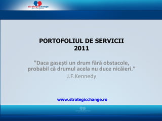 PORTOFOLIUL DE SERVICII 2011 ” Daca gase ș ti un drum f ă r ă  obstacole, probabil c ă  drumul acela nu duce   nic ă ieri. ” J.F.Kennedy www.strategicchange.ro 