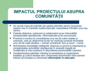 IMPACTUL PROIECTULUI ASUPRA
            COMUNITĂŢII

   Un număr mare de solicitări din partea părinţilor pentru înscrierea
    copiilor mici în Centrele multifuncţionale; necesitatea înfiinţării unui nou
    centru;
   Cadrele didactice, partenerii şi colaboratorii şi-au îmbunătăţit
    competenţele operaţionale, informaţionale şi de comunicare;
   Proiectul a condus la consolidarea unui set de valori stabile şi
    coerente, care au determinat la toţi cei implicaţi conduite favorabile
    unui stil de viaţă sănătos – mental, emoţional, fizic şi socio – moral;
   Schimbarea mentalităţii cetăţenilor obişnuiţi cu privire la importanţa şi
    complexitatea activităţilor desfăşurate în această treaptă de
    învăţământ şi rolul acestora în dezvoltarea personalităţii copilului;
   Conştientizarea părinţilor referitor la acceptarea şi respectarea
    tradiţiilor şi culturii fiecărei etnii. Eliminarea discriminării între oameni
    trebuie să înceapă cu eliminarea diferenţelor în educaţie;
 
