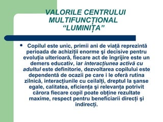 VALORILE CENTRULUI
          MULTIFUNCŢIONAL
             “LUMINIŢA”

Copilul este unic, primii ani de viaţă reprezintă
 perioada de achiziţii enorme şi decisive pentru
evoluţia ulterioară, fiecare act de îngrijire este un
   demers educativ, iar interacţiunea activă cu
adultul este definitorie, dezvoltarea copilului este
  dependentă de ocazii pe care i le oferă rutina
zilnică, interacţiunile cu ceilalţi, dreptul la şanse
  egale, calitatea, eficienţa şi relevanţa potrivit
    cărora fiecare copil poate obţine rezultate
  maxime, respect pentru beneficiarii direcţi şi
                      indirecţi.
 