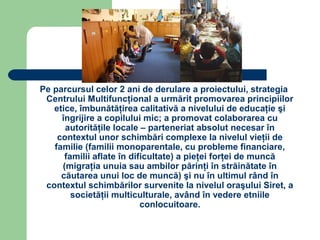 Pe parcursul celor 2 ani de derulare a proiectului, strategia
 Centrului Multifuncţional a urmărit promovarea principiilor
   etice, îmbunătăţirea calitativă a nivelului de educaţie şi
     îngrijire a copilului mic; a promovat colaborarea cu
      autorităţile locale – parteneriat absolut necesar în
    contextul unor schimbări complexe la nivelul vieţii de
   familie (familii monoparentale, cu probleme financiare,
      familii aflate în dificultate) a pieţei forţei de muncă
     (migraţia unuia sau ambilor părinţi în străinătate în
     căutarea unui loc de muncă) şi nu în ultimul rând în
 contextul schimbărilor survenite la nivelul oraşului Siret, a
        societăţii multiculturale, având în vedere etniile
                           conlocuitoare.
 