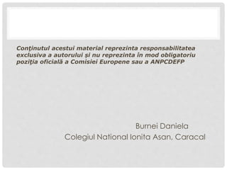 Conţinutul acestui material reprezinta responsabilitatea
exclusiva a autorului și nu reprezinta în mod obligatoriu
poziţia oficială a Comisiei Europene sau a ANPCDEFP
Burnei Daniela
Colegiul National Ionita Asan, Caracal
 