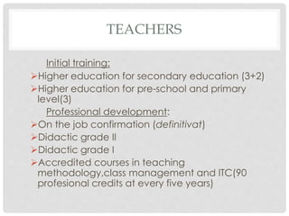 TEACHERS
Initial training:
Higher education for secondary education (3+2)
Higher education for pre-school and primary
level(3)
Professional development:
On the job confirmation (definitivat)
Didactic grade II
Didactic grade I
Accredited courses in teaching
methodology,class management and ITC(90
profesional credits at every five years)
 