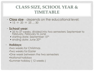 CLASS SIZE, SCHOOL YEAR &
TIMETABLE
• Class size - depends on the educational level:
• 15  20  25 … 30
• School year:
• 35 to 37 weeks, divided into two semesters: September to
February, February to June
• starting date: September 15th
• ending date: June 20th
• Holidays:
•two weeks for Christmas
•Two weeks for Easter
•One week between the two semesters
•National holidays
•Summer holiday ( 12 weeks )
 