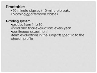 Timetable:
•50-minute classes / 10-minute breaks
•Morning or afternoon classes
Grading system:
•grades from 1 to 10
•initial and final evaluations every year
•continuous assessment
•term evaluations in the subjects specific to the
chosen profile
 