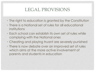 LEGAL PROVISIONS
• The right to education is granted by the Constitution
• There is a National set of rules for all educational
institutions
• Each school can establish its own set of rules while
complying with the National ones
• Cheating and playing truant are severely punished
• There is now debate over an improved set of rules
which aims at the more active involvement of
parents and students in education
 