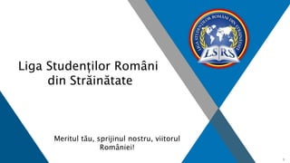 1
Liga Studenților Români
din Străinătate
Meritul tău, sprijinul nostru, viitorul
României!
 