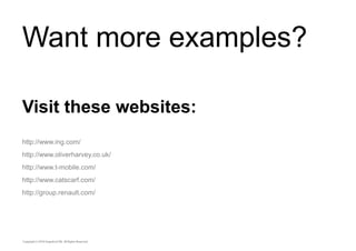 Want more examples? 
Visit these websites: 
http://www.ing.com/ 
http://www.oliverharvey.co.uk/ 
http://www.t-mobile.com/ 
http://www.catscarf.com/ 
http://group.renault.com/ 
 