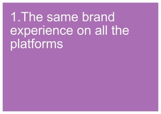 1.The same brand 
experience on all the 
platforms 
 