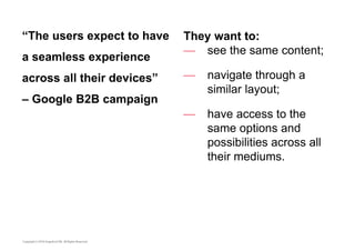 “The users expect to have 
a seamless experience 
across all their devices” 
– Google B2B campaign 
They want to: 
— see the same content; 
— navigate through a 
similar layout; 
— have access to the 
same options and 
possibilities across all 
their mediums. 
 