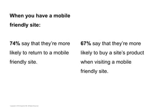 When you have a mobile 
friendly site: 
74% say that they’re more 
likely to return to a mobile 
friendly site. 
67% say that they’re more 
likely to buy a site’s product 
when visiting a mobile 
friendly site. 
 