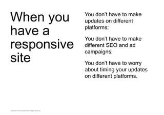 When you 
have a 
responsive 
site 
You don’t have to make 
updates on different 
platforms; 
You don’t have to make 
different SEO and ad 
campaigns; 
You don’t have to worry 
about timing your updates 
on different platforms. 
 