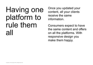 Having one 
platform to 
rule them 
all 
Once you updated your 
content, all your clients 
receive the same 
information. 
Consumers expect to have 
the same content and offers 
on all the platforms. With 
responsive design you 
make them happy. 
 