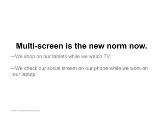 Multi-screen is the new norm now. 
—We shop on our tablets while we watch TV. 
—We check our social stream on our phone while we work on 
our laptop. 
 