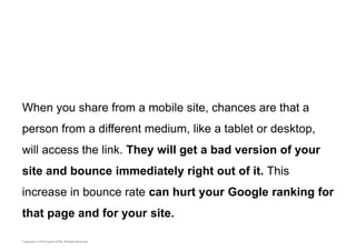 When you share from a mobile site, chances are that a 
person from a different medium, like a tablet or desktop, 
will access the link. They will get a bad version of your 
site and bounce immediately right out of it. This 
increase in bounce rate can hurt your Google ranking for 
that page and for your site. 
 